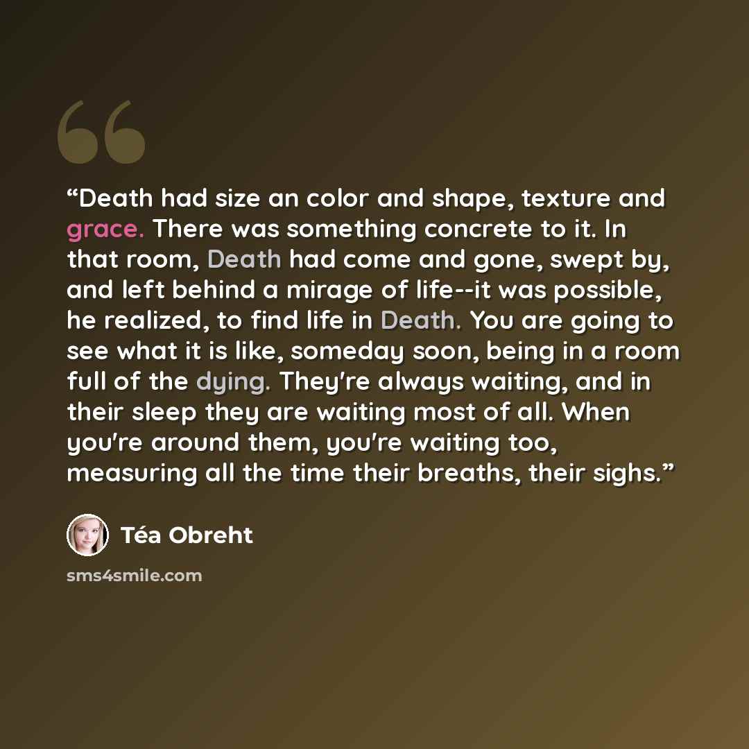 “Death had size an color and shape, texture and grace. There was something concrete to it. In that room, Death had come and gone, swept by, and left behind a mirage of life--it was possible, he realized, to find life in Death. You are going to see what it is like, someday soon, being in a room full…” quote by Téa Obreht