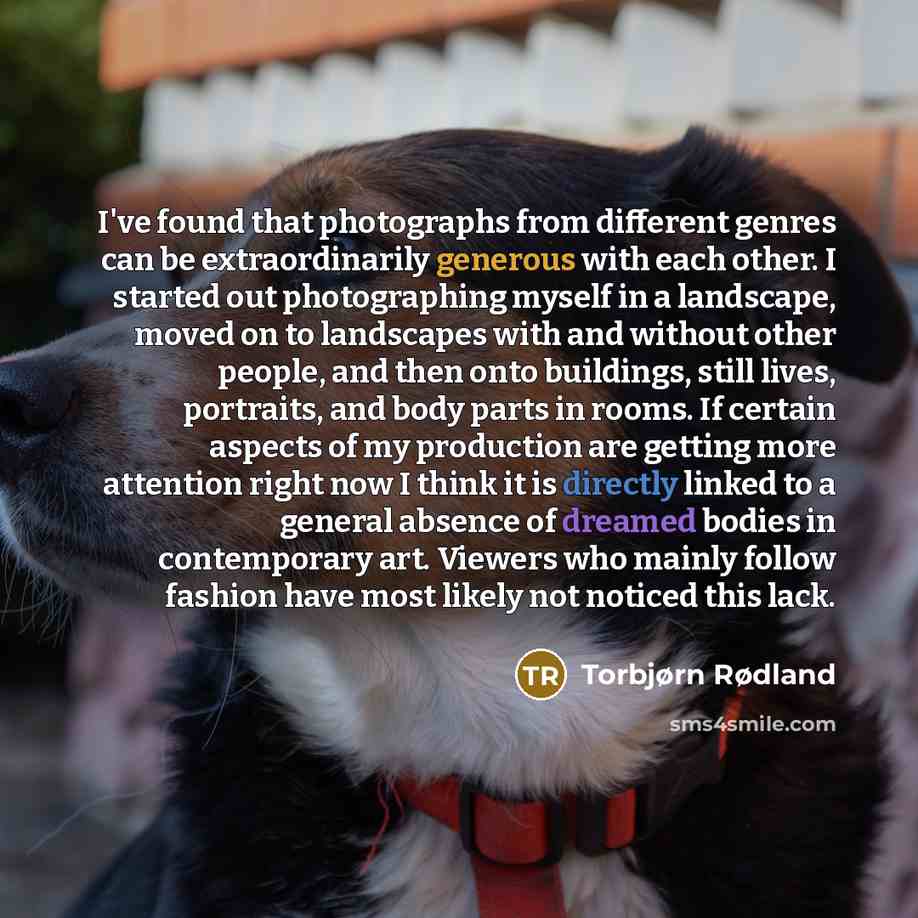 “I've found that photographs from different genres can be extraordinarily generous with each other. I started out photographing myself in a landscape, moved on to landscapes with and without other people, and then onto buildings, still lives, portraits, and body parts in rooms. If certain aspects…” quote by Torbjørn Rødland