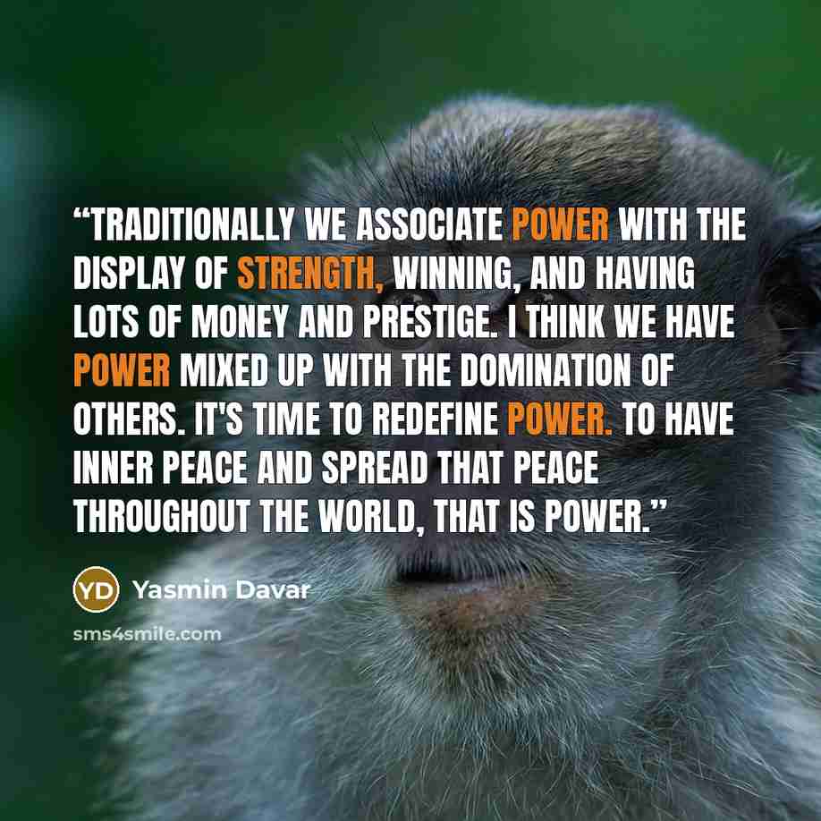 “Traditionally we associate power with the display of strength, winning, and having lots of money and prestige. I think we have power mixed up with the domination of others. It's time to redefine power. To have inner peace and spread that peace throughout the world, THAT is power.” quote by Yasmin Davar