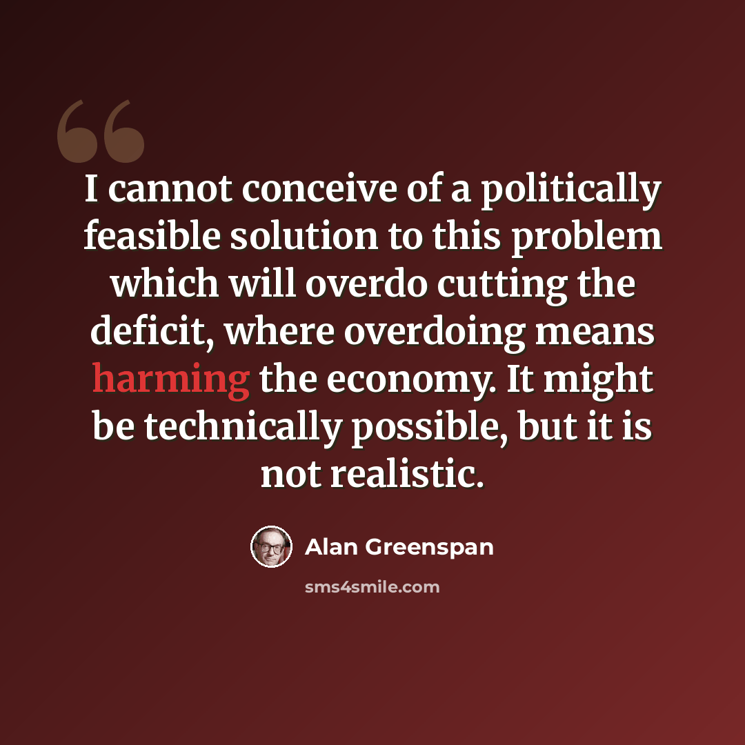 “I cannot conceive of a politically feasible solution to this problem which will overdo cutting the deficit, where overdoing means harming the economy. It might be technically possible, but it is not realistic.” quote by Alan Greenspan