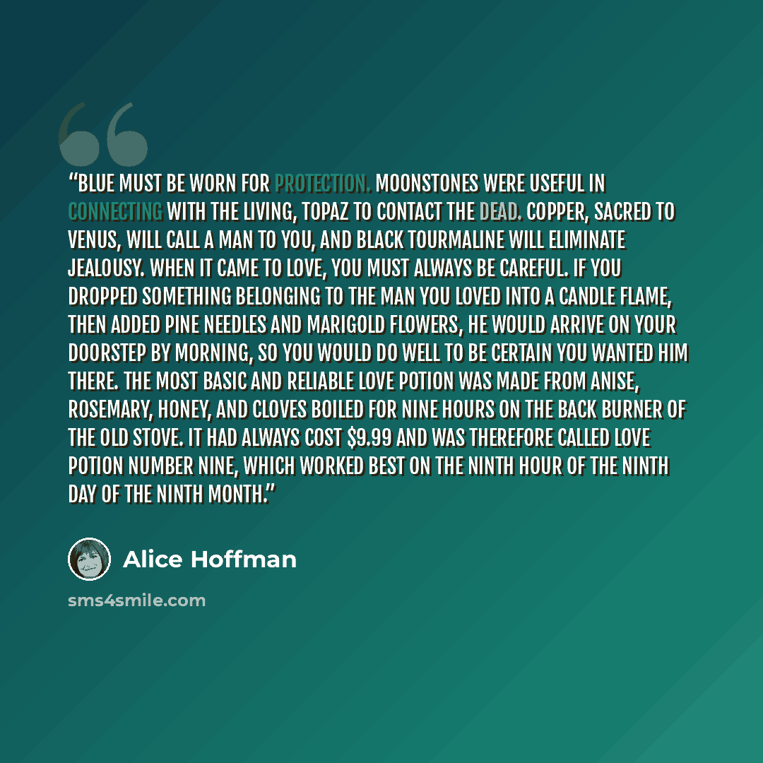 “Blue must be worn for protection. Moonstones were useful in connecting with the living, topaz to contact the dead. Copper, sacred to Venus, will call a man to you, and black tourmaline will eliminate jealousy. When it came to love, you must always be careful. If you dropped something belonging to…” quote by Alice Hoffman