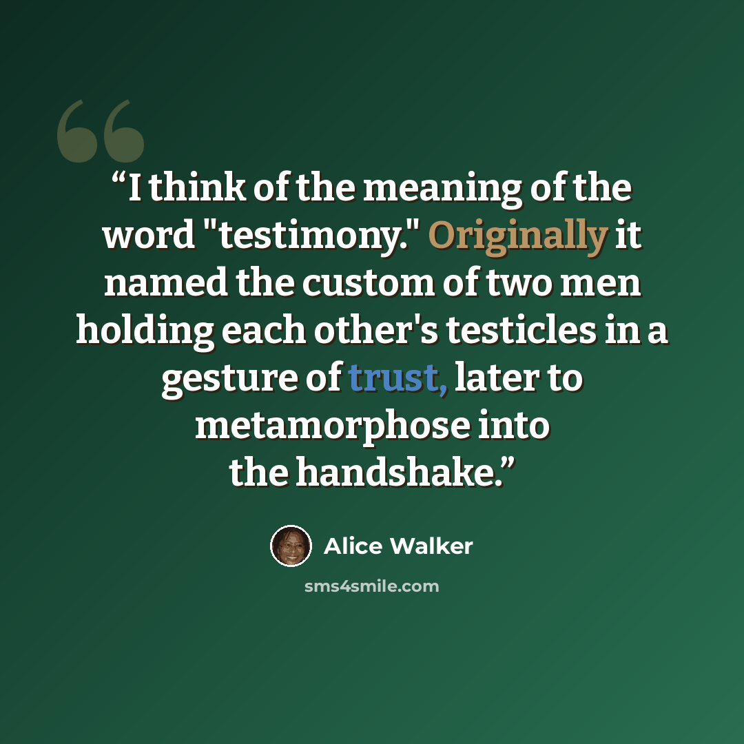 “I think of the meaning of the word "testimony." Originally it named the custom of two men holding each other's testicles in a gesture of trust, later to metamorphose into the handshake.” quote by Alice Walker