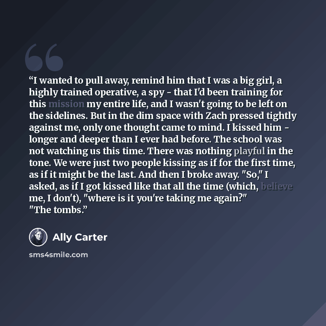 “I wanted to pull away, remind him that I was a big girl, a highly trained operative, a spy - that I'd been training for this mission my entire life, and I wasn't going to be left on the sidelines. But in the dim space with Zach pressed tightly against me, only one thought came to mind. I kissed…” quote by Ally Carter