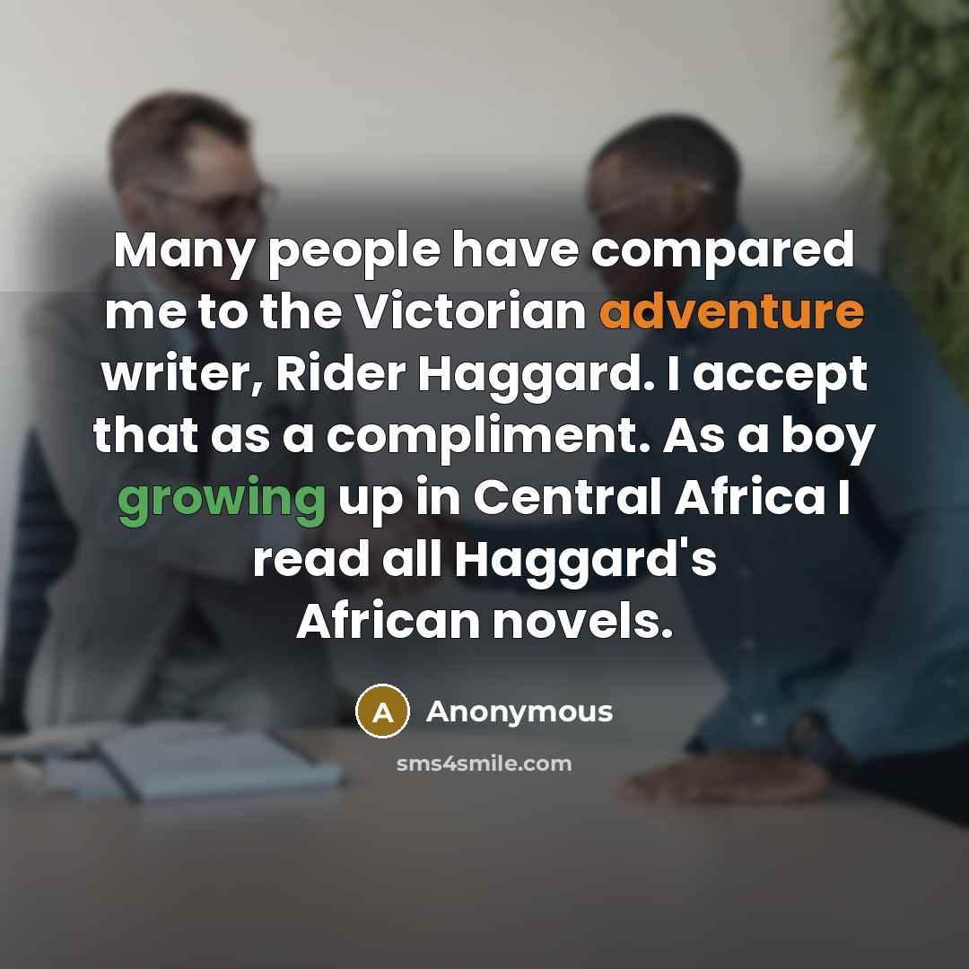 “Many people have compared me to the Victorian adventure writer, Rider Haggard. I accept that as a compliment. As a boy growing up in Central Africa I read all Haggard's African novels.” quote by Anonymous