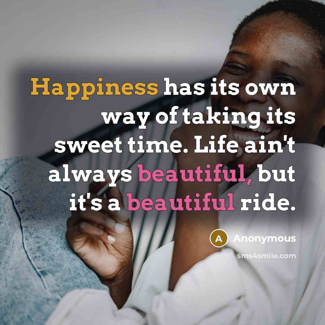 “Happiness has its own way of taking its sweet time. Life ain't always beautiful, but it's a beautiful ride.” quote by Anonymous