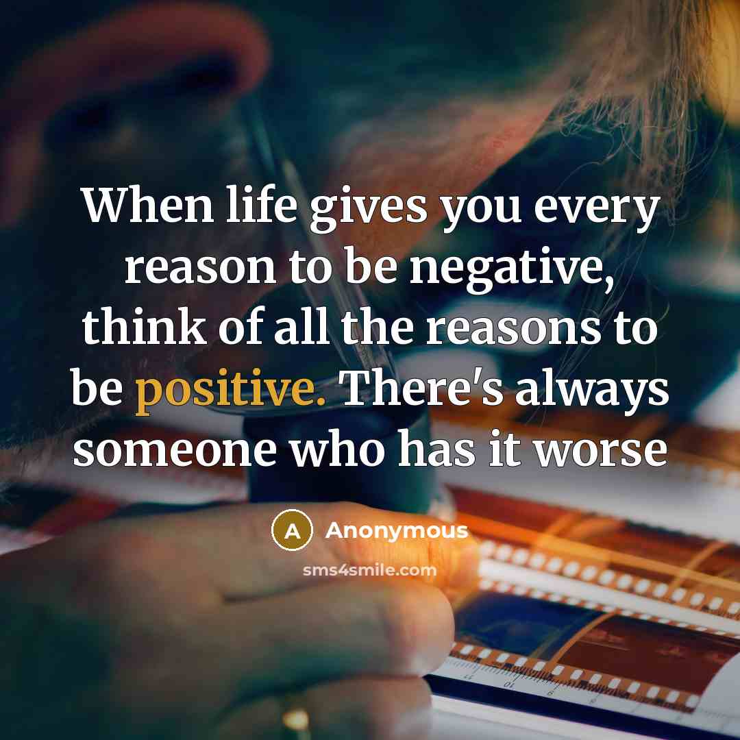 “When life gives you every reason to be negative, think of all the reasons to be positive. There's always someone who has it worse” quote by Anonymous