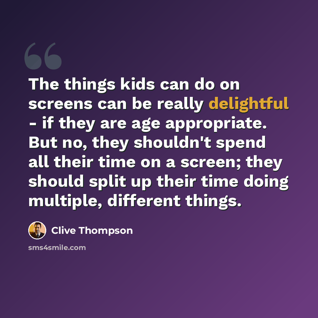 “The things kids can do on screens can be really delightful - if they are age appropriate. But no, they shouldn't spend all their time on a screen; they should split up their time doing multiple, different things.” quote by Clive Thompson