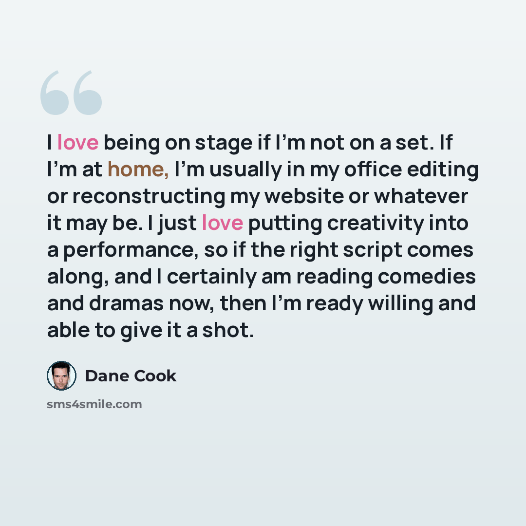 “I love being on stage if I'm not on a set. If I'm at home, I'm usually in my office editing or reconstructing my website or whatever it may be. I just love putting creativity into a performance, so if the right script comes along, and I certainly am reading comedies and dramas now, then I'm ready…” quote by Dane Cook