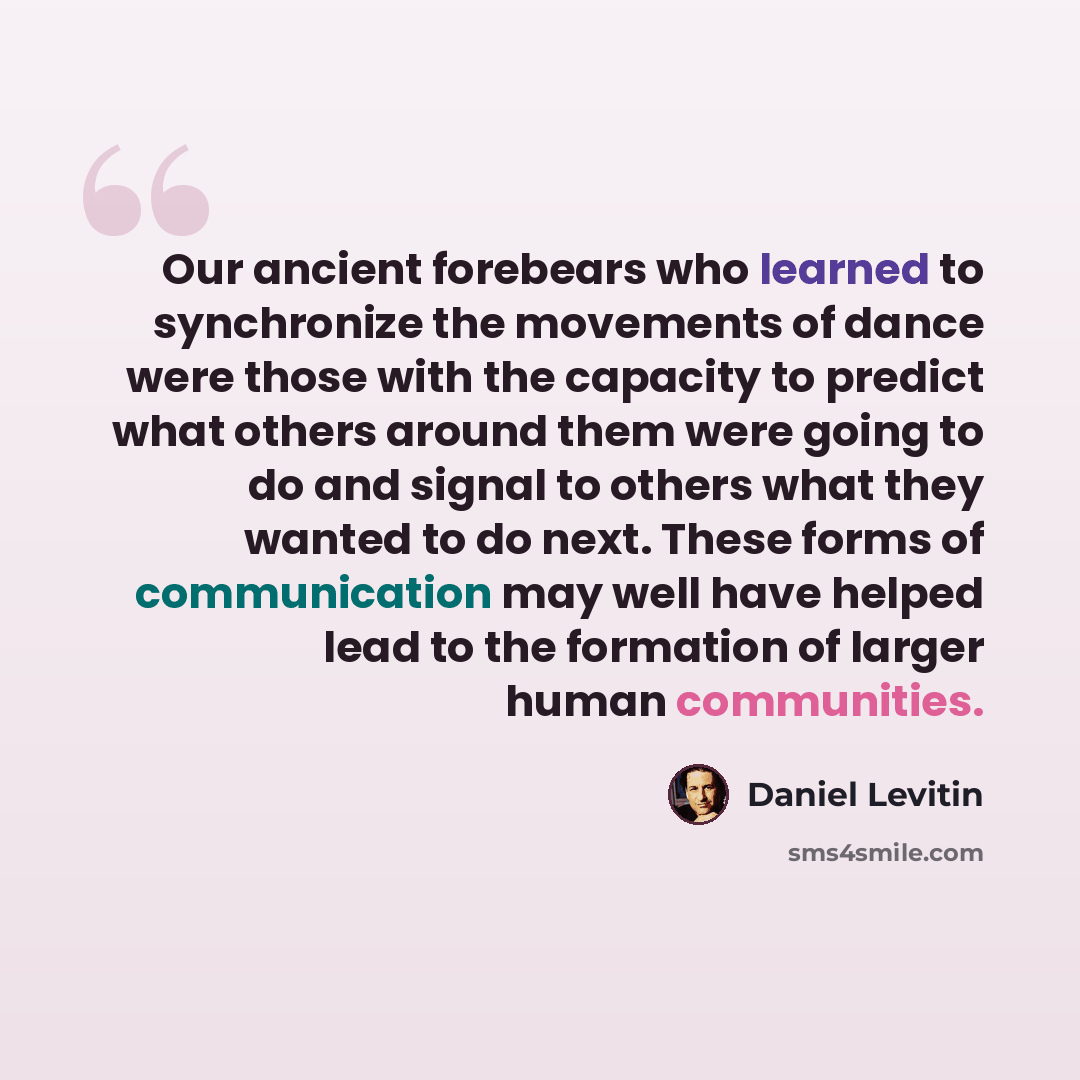 “Our ancient forebears who learned to synchronize the movements of dance were those with the capacity to predict what others around them were going to do and signal to others what they wanted to do next. These forms of communication may well have helped lead to the formation of larger human…” quote by Daniel Levitin