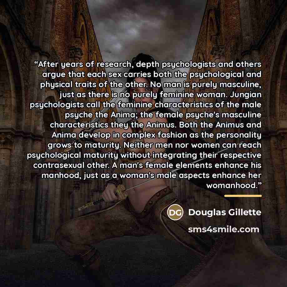 “After years of research, depth psychologists and others argue that each sex carries both the psychological and physical traits of the other. No man is purely masculine, just as there is no purely feminine woman. Jungian psychologists call the feminine characteristics of the male psyche the Anima…” quote by Douglas Gillette