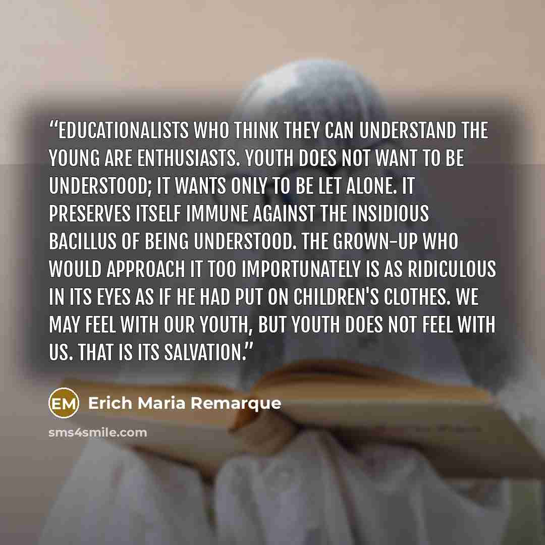 “Educationalists who think they can understand the young are enthusiasts. Youth does not want to be understood; it wants only to be let alone. It preserves itself immune against the insidious bacillus of being understood. The grown-up who would approach it too importunately is as ridiculous in its…” quote by Erich Maria Remarque