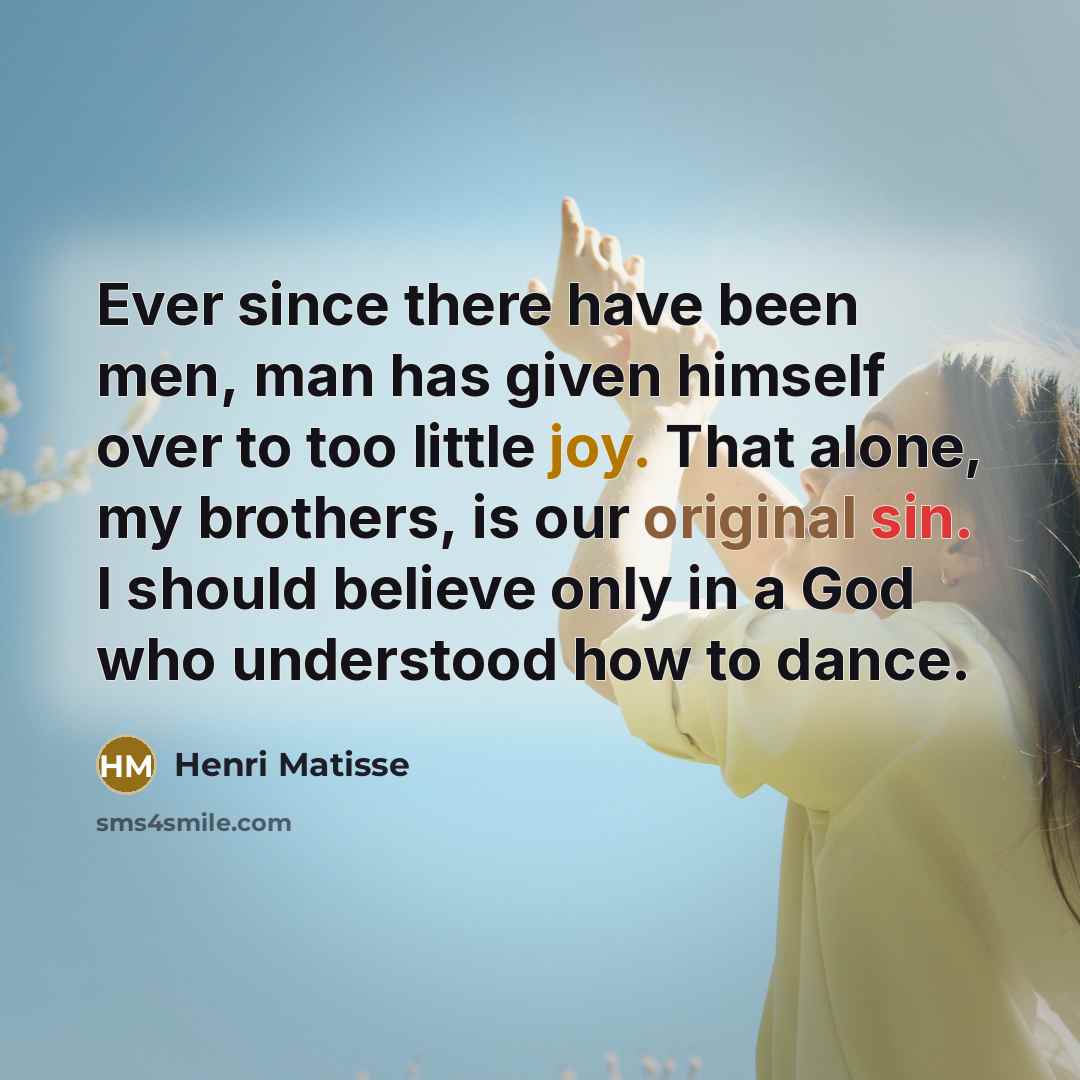 “Ever since there have been men, man has given himself over to too little joy. That alone, my brothers, is our original sin. I should believe only in a God who understood how to dance.” quote by Henri Matisse