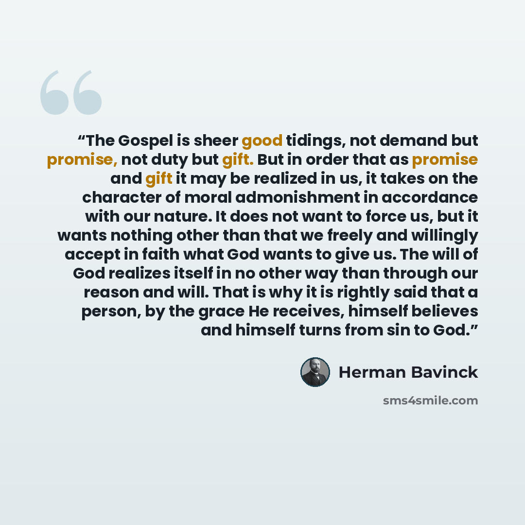 “The Gospel is sheer good tidings, not demand but promise, not duty but gift. But in order that as promise and gift it may be realized in us, it takes on the character of moral admonishment in accordance with our nature. It does not want to force us, but it wants nothing other than that we freely…” quote by Herman Bavinck