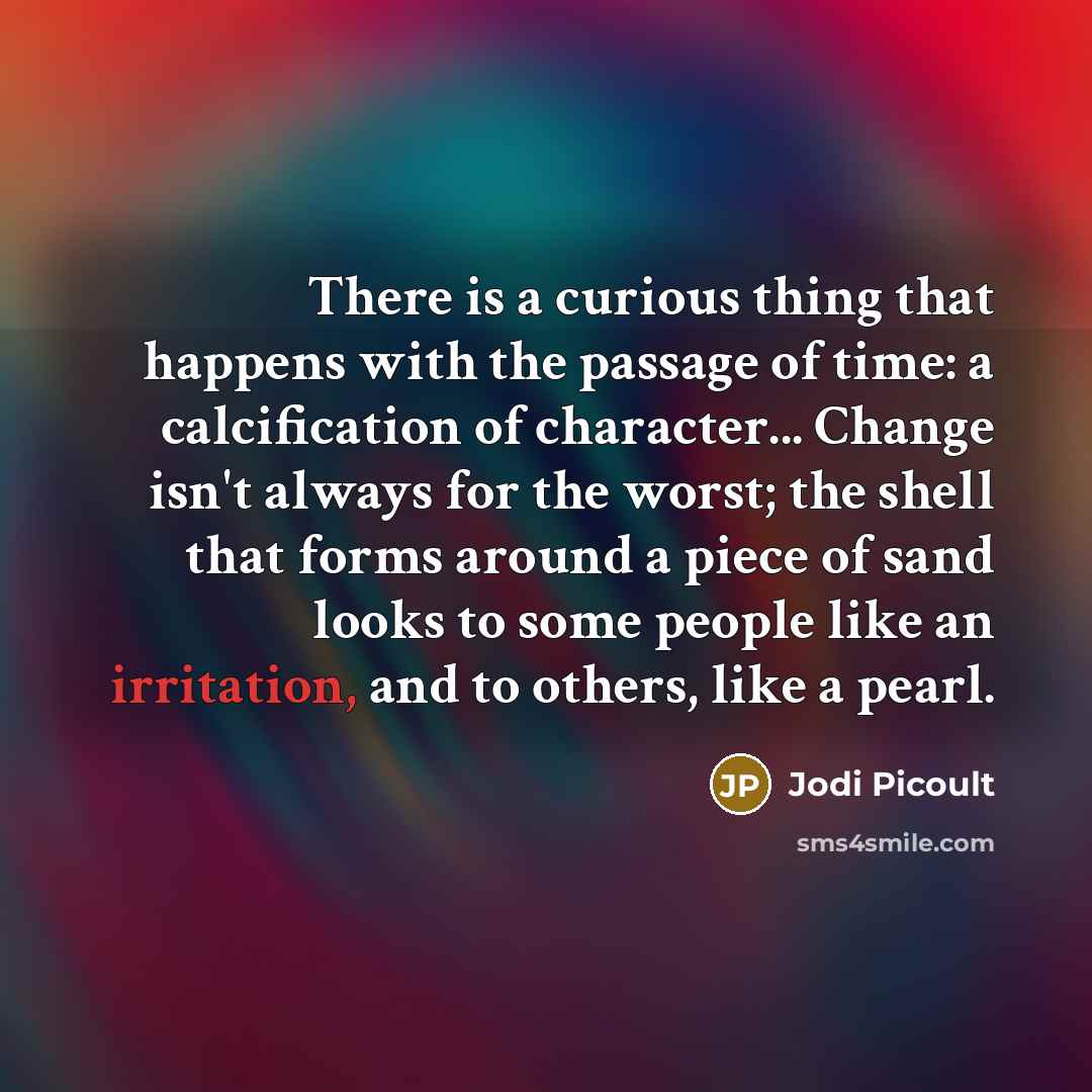 “There is a curious thing that happens with the passage of time: a calcification of character... Change isn't always for the worst; the shell that forms around a piece of sand looks to some people like an irritation, and to others, like a pearl.” quote by Jodi Picoult