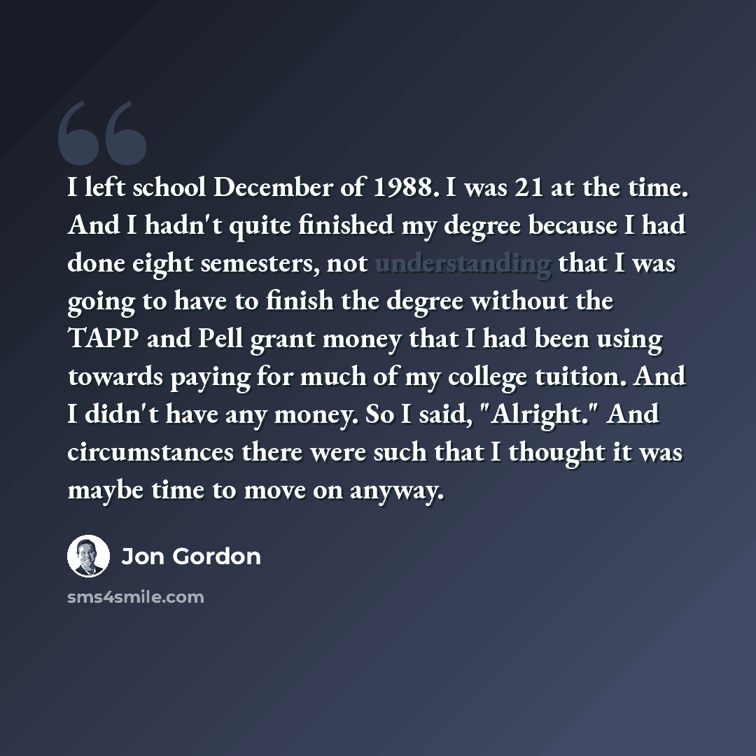 “I left school December of 1988. I was 21 at the time. And I hadn't quite finished my degree because I had done eight semesters, not understanding that I was going to have to finish the degree without the TAPP and Pell grant money that I had been using towards paying for much of my college tuition…” quote by Jon Gordon