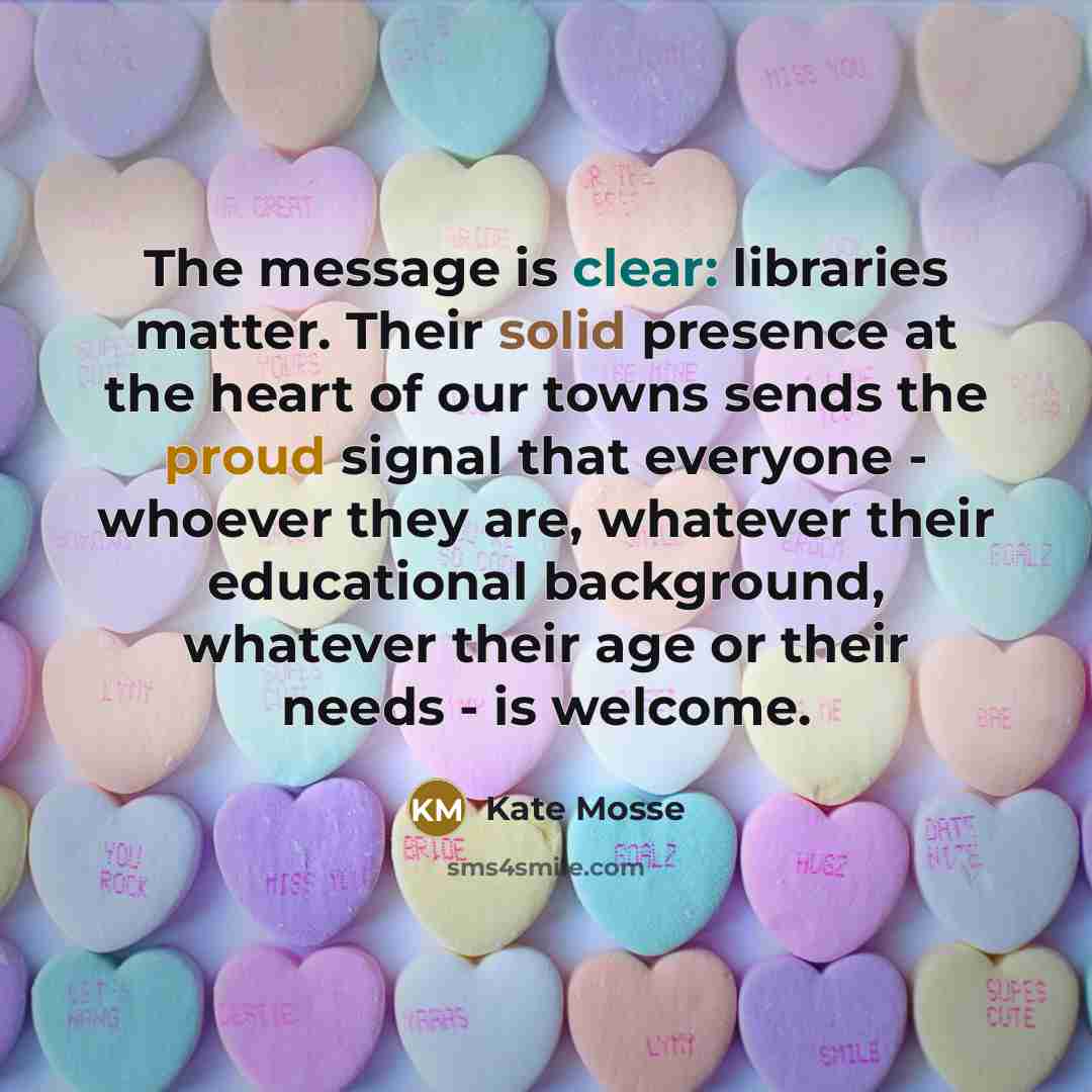 “The message is clear: libraries matter. Their solid presence at the heart of our towns sends the proud signal that everyone - whoever they are, whatever their educational background, whatever their age or their needs - is welcome.” quote by Kate Mosse
