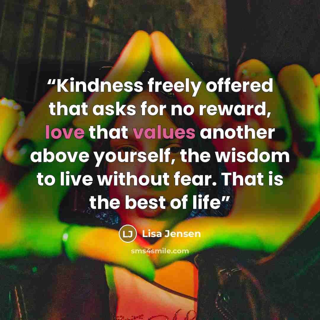 “Kindness freely offered that asks for no reward, love that values another above yourself, the wisdom to live without fear. That is the best of life” quote by Lisa Jensen