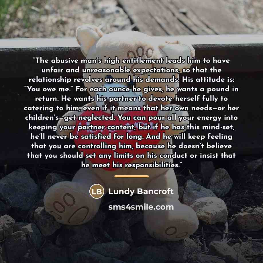“The abusive man’s high entitlement leads him to have unfair and unreasonable expectations, so that the relationship revolves around his demands. His attitude is: “You owe me.” For each ounce he gives, he wants a pound in return. He wants his partner to devote herself fully to catering to him, even…” quote by Lundy Bancroft
