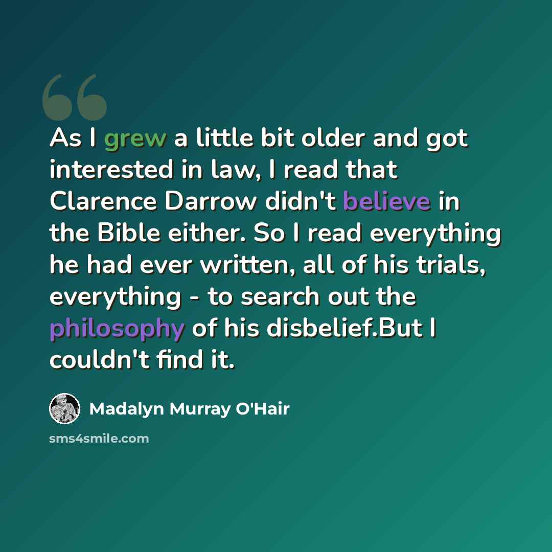 “As I grew a little bit older and got interested in law, I read that Clarence Darrow didn't believe in the Bible either. So I read everything he had ever written, all of his trials, everything - to search out the philosophy of his disbelief.But I couldn't find it.” quote by Madalyn Murray O'Hair