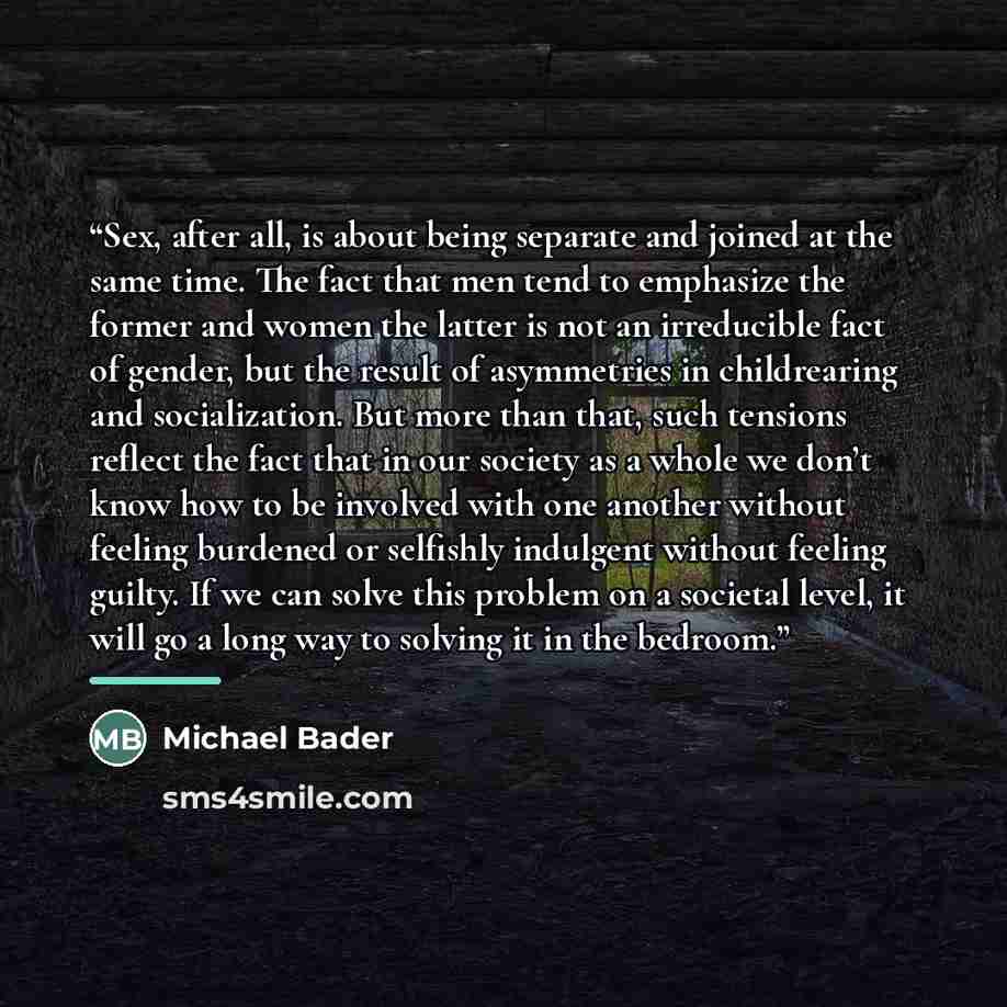 “Sex, after all, is about being separate and joined at the same time. The fact that men tend to emphasize the former and women the latter is not an irreducible fact of gender, but the result of asymmetries in childrearing and socialization. But more than that, such tensions reflect the fact that in…” quote by Michael Bader