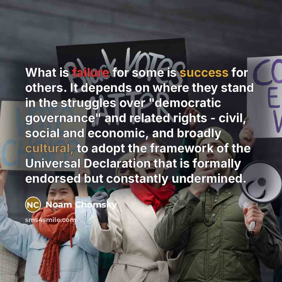 “What is failure for some is success for others. It depends on where they stand in the struggles over "democratic governance" and related rights - civil, social and economic, and broadly cultural, to adopt the framework of the Universal Declaration that is formally endorsed but constantly undermined.” quote by Noam Chomsky