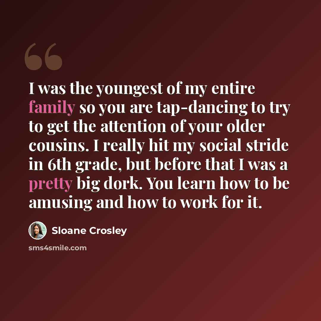 “I was the youngest of my entire family so you are tap-dancing to try to get the attention of your older cousins. I really hit my social stride in 6th grade, but before that I was a pretty big dork. You learn how to be amusing and how to work for it.” quote by Sloane Crosley