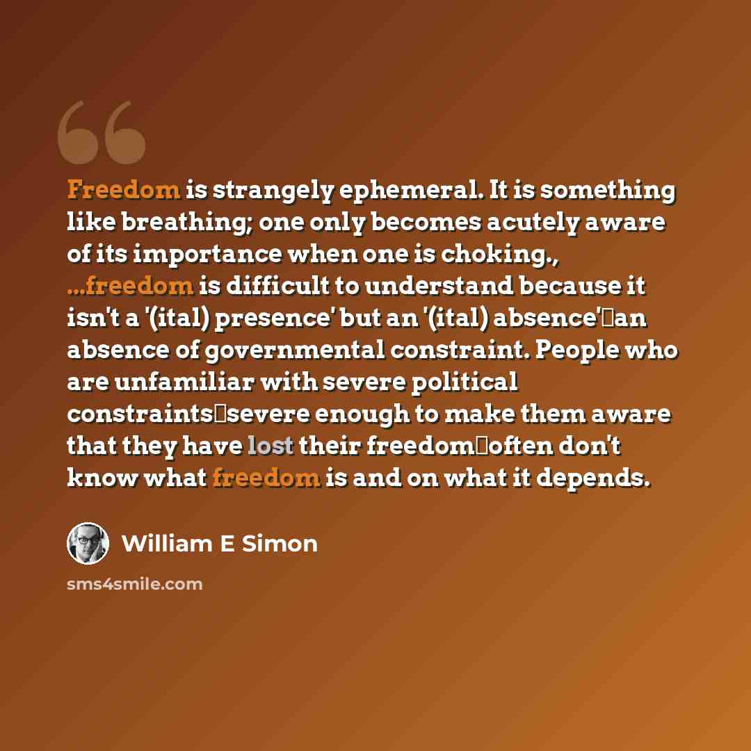 “Freedom is strangely ephemeral. It is something like breathing; one only becomes acutely aware of its importance when one is choking., ...freedom is difficult to understand because it isn't a '(ital) presence' but an '(ital) absence'�an absence of governmental constraint. People who are unfamiliar…” quote by William E Simon