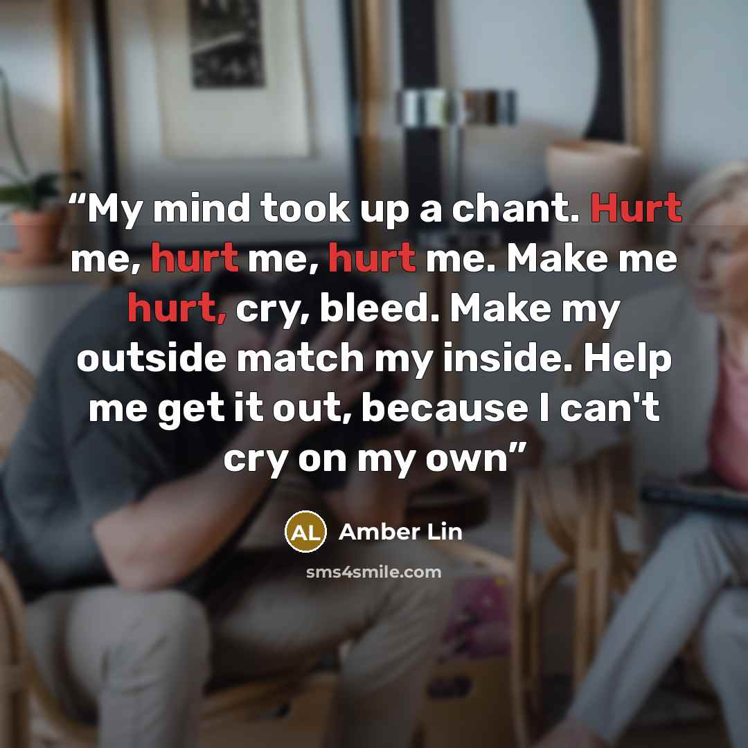 “My mind took up a chant. Hurt me, hurt me, hurt me. Make me hurt, cry, bleed. Make my outside match my inside. Help me get it out, because I can't cry on my own” quote by Amber Lin