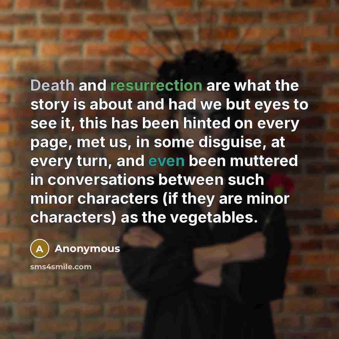 “Death and resurrection are what the story is about and had we but eyes to see it, this has been hinted on every page, met us, in some disguise, at every turn, and even been muttered in conversations between such minor characters (if they are minor characters) as the vegetables.” quote by Anonymous