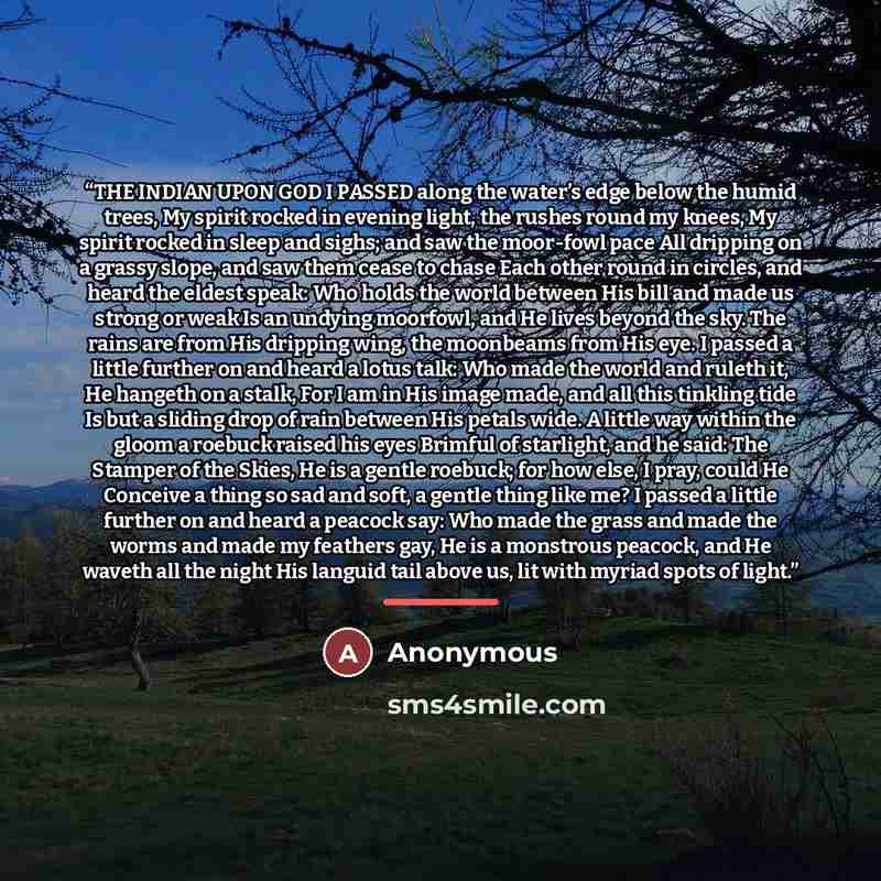 “THE INDIAN UPON GOD I PASSED along the water’s edge below the humid trees, My spirit rocked in evening light, the rushes round my knees, My spirit rocked in sleep and sighs; and saw the moor-fowl pace All dripping on a grassy slope, and saw them cease to chase Each other round in circles, and…” quote by Anonymous