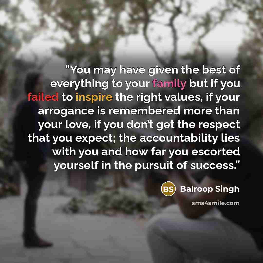 “You may have given the best of everything to your family but if you failed to inspire the right values, if your arrogance is remembered more than your love, if you don’t get the respect that you expect; the accountability lies with you and how far you escorted yourself in the pursuit of success.” quote by Balroop Singh