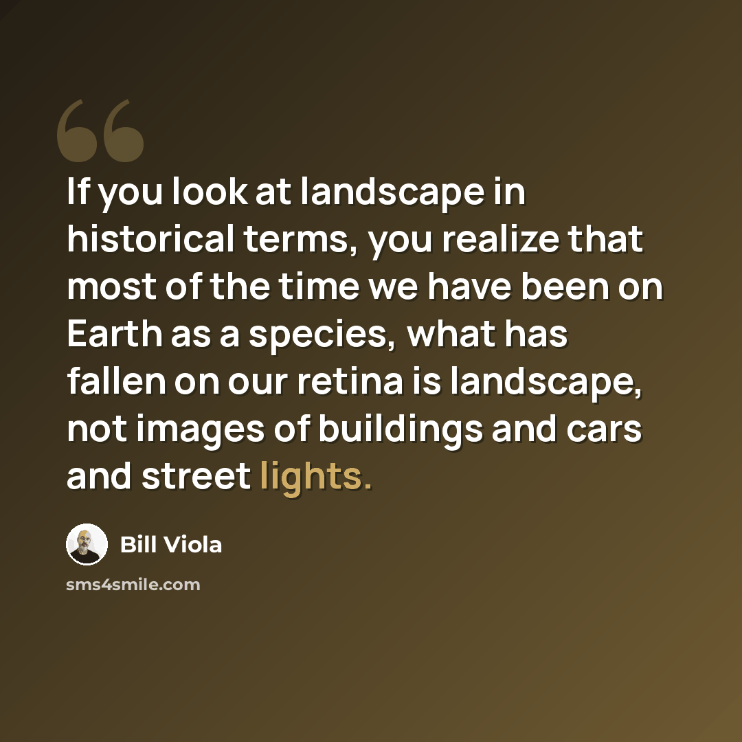 “If you look at landscape in historical terms, you realize that most of the time we have been on Earth as a species, what has fallen on our retina is landscape, not images of buildings and cars and street lights.” quote by Bill Viola