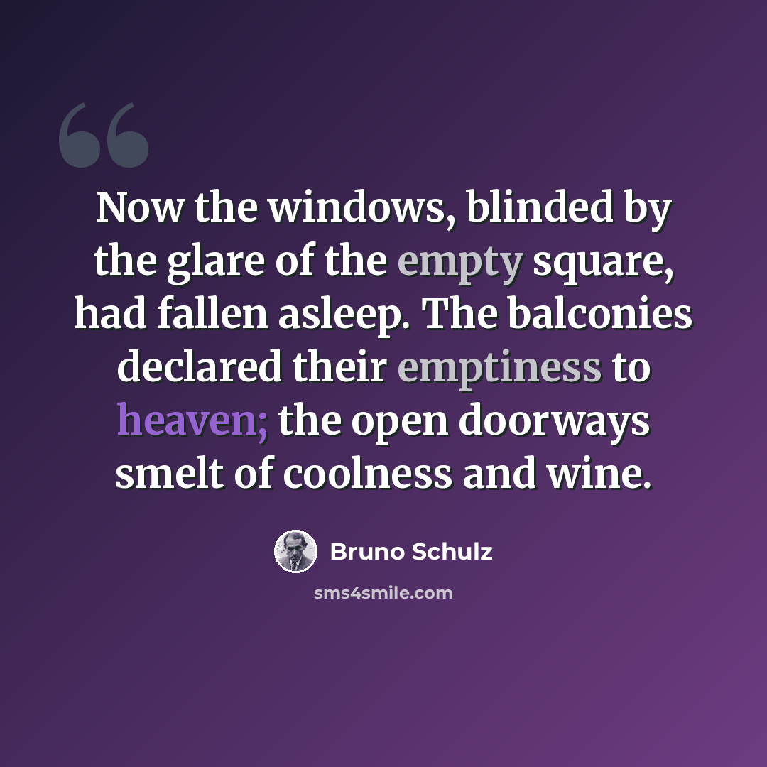 “Now the windows, blinded by the glare of the empty square, had fallen asleep. The balconies declared their emptiness to heaven; the open doorways smelt of coolness and wine.” quote by Bruno Schulz