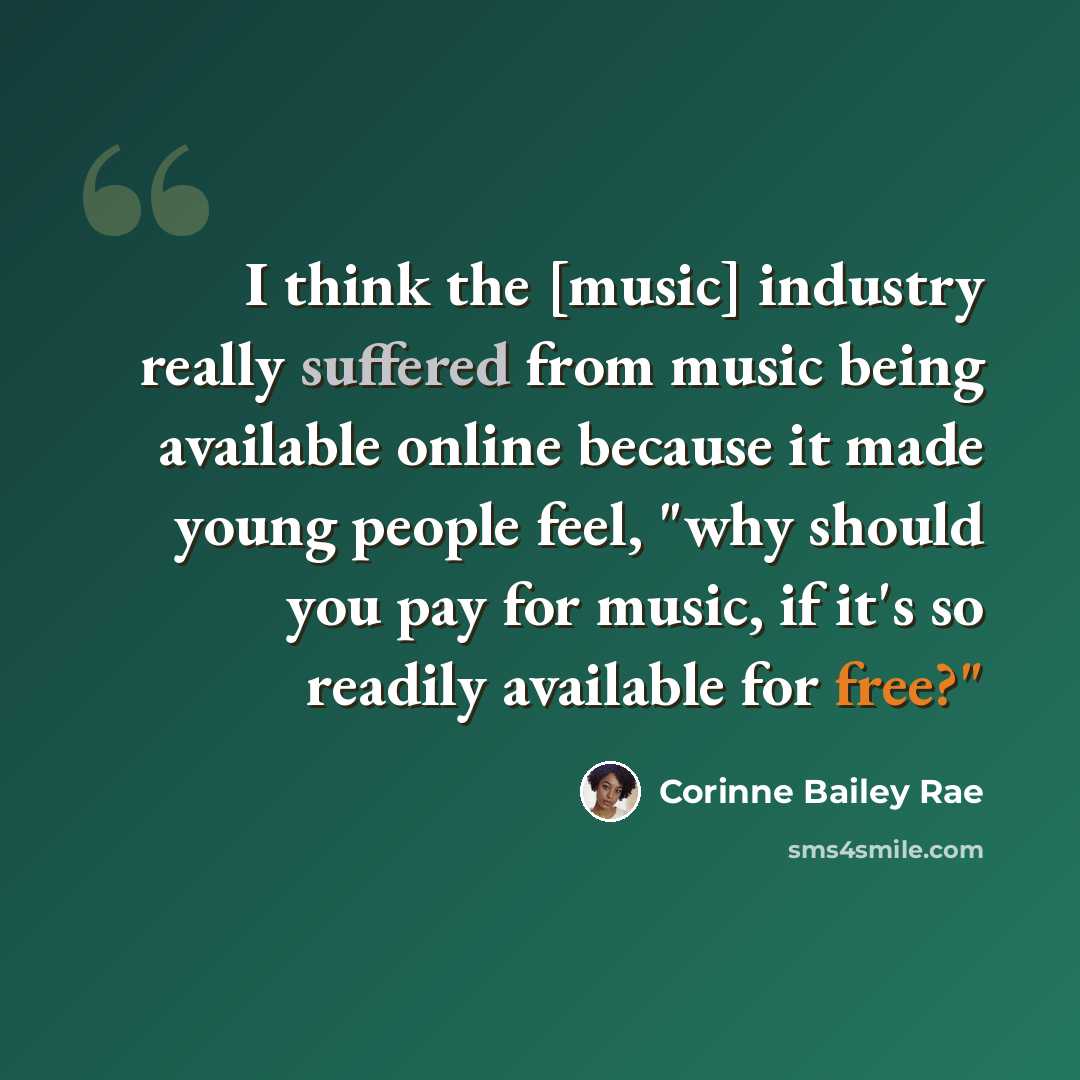 “I think the [music] industry really suffered from music being available online because it made young people feel, "why should you pay for music, if it's so readily available for free?"” quote by Corinne Bailey Rae