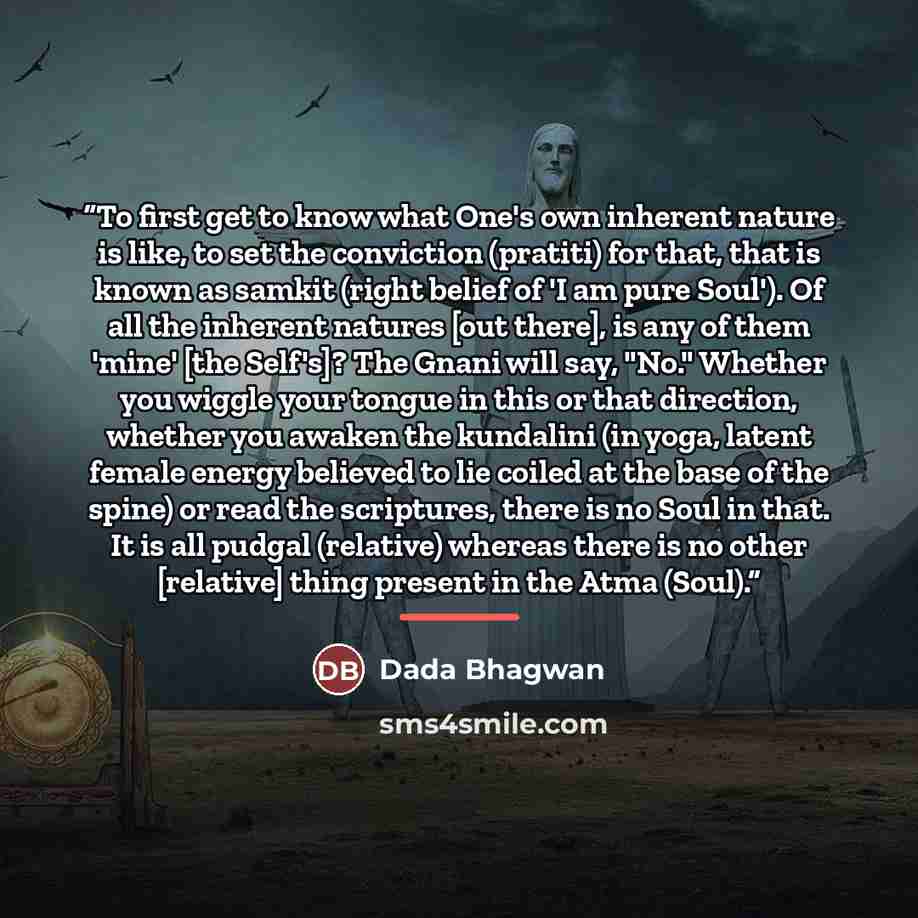 “To first get to know what One's own inherent nature is like, to set the conviction (pratiti) for that, that is known as samkit (right belief of 'I am pure Soul'). Of all the inherent natures [out there], is any of them 'mine' [the Self's]? The Gnani will say, "No." Whether you wiggle your tongue…” quote by Dada Bhagwan