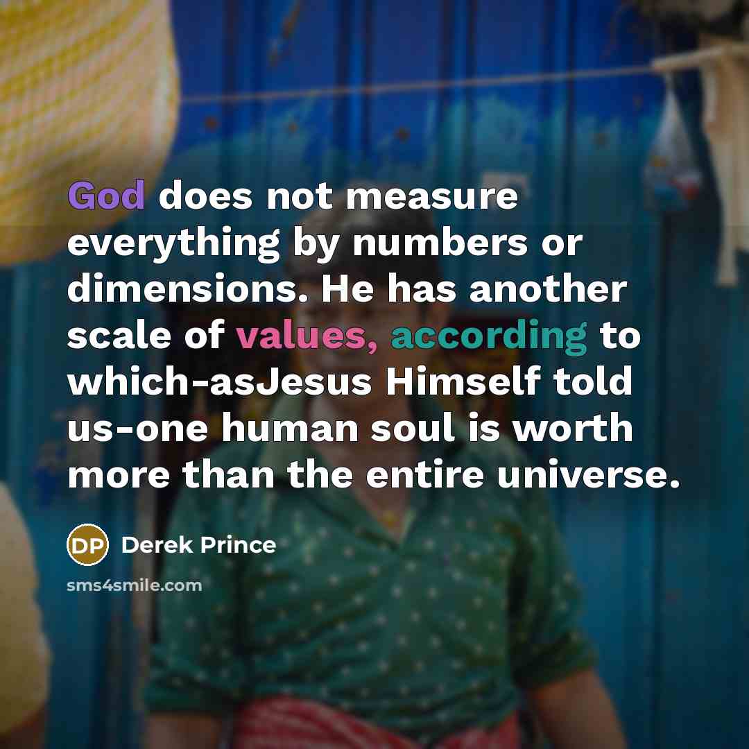 “God does not measure everything by numbers or dimensions. He has another scale of values, according to which-asJesus Himself told us-one human soul is worth more than the entire universe.” quote by Derek Prince