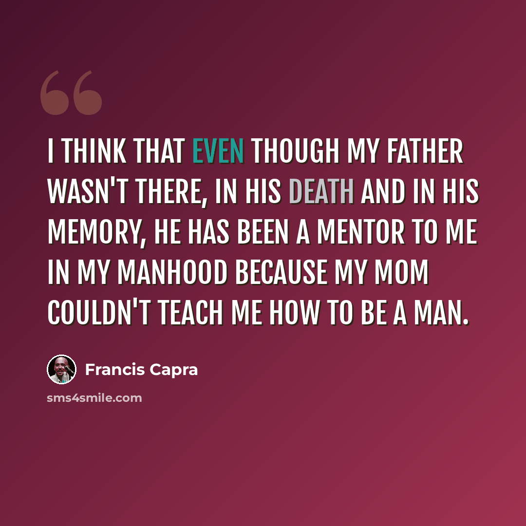 “I think that even though my father wasn't there, in his death and in his memory, he has been a mentor to me in my manhood because my mom couldn't teach me how to be a man.” quote by Francis Capra