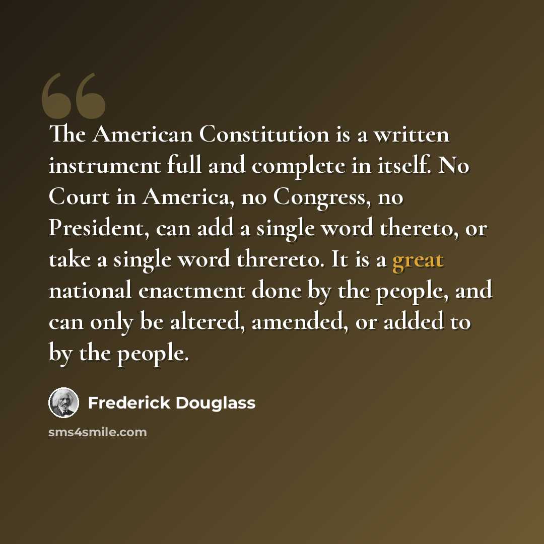 “The American Constitution is a written instrument full and complete in itself. No Court in America, no Congress, no President, can add a single word thereto, or take a single word threreto. It is a great national enactment done by the people, and can only be altered, amended, or added to by the…” quote by Frederick Douglass