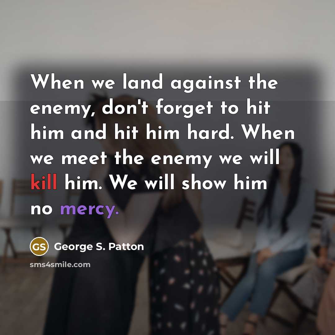 “When we land against the enemy, don't forget to hit him and hit him hard. When we meet the enemy we will kill him. We will show him no mercy.” quote by George S. Patton