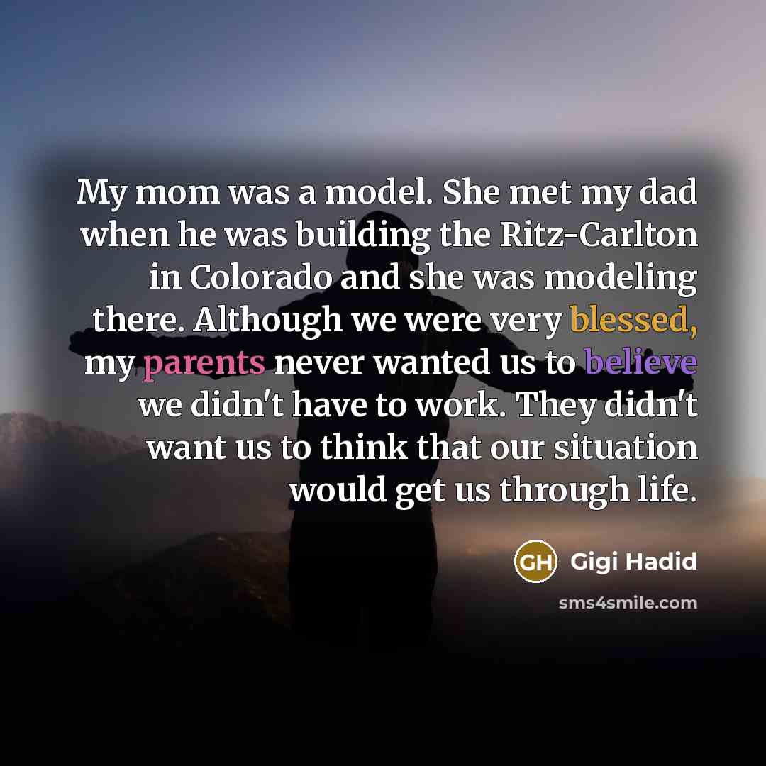“My mom was a model. She met my dad when he was building the Ritz-Carlton in Colorado and she was modeling there. Although we were very blessed, my parents never wanted us to believe we didn't have to work. They didn't want us to think that our situation would get us through life.” quote by Gigi Hadid