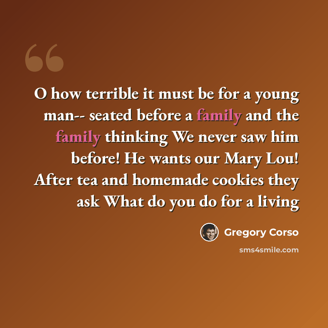“O how terrible it must be for a young man-- seated before a family and the family thinking We never saw him before! He wants our Mary Lou! After tea and homemade cookies they ask What do you do for a living” quote by Gregory Corso