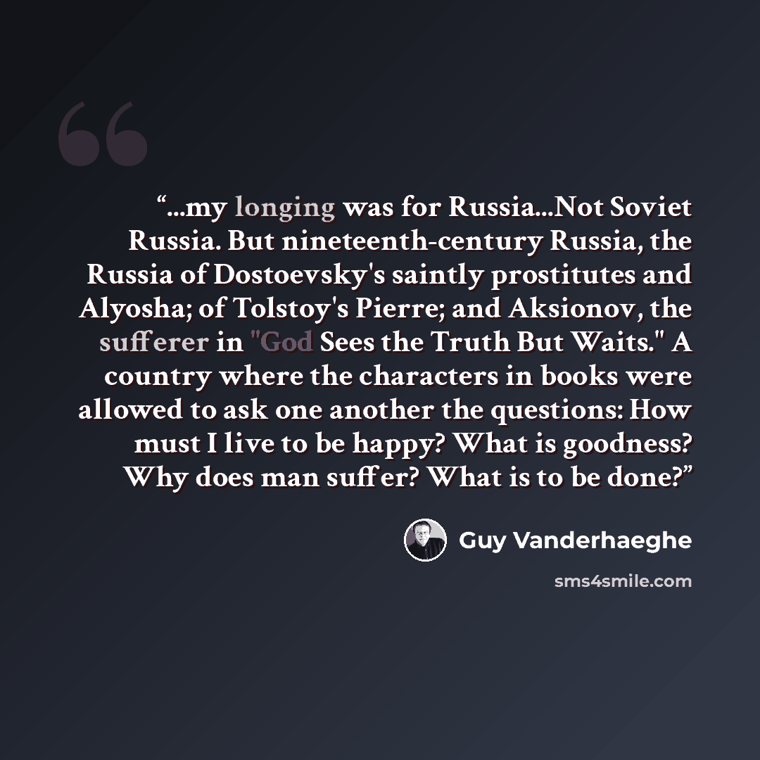 “...my longing was for Russia...Not Soviet Russia. But nineteenth-century Russia, the Russia of Dostoevsky's saintly prostitutes and Alyosha; of Tolstoy's Pierre; and Aksionov, the sufferer in "God Sees the Truth But Waits." A country where the characters in books were allowed to ask one another…” quote by Guy Vanderhaeghe