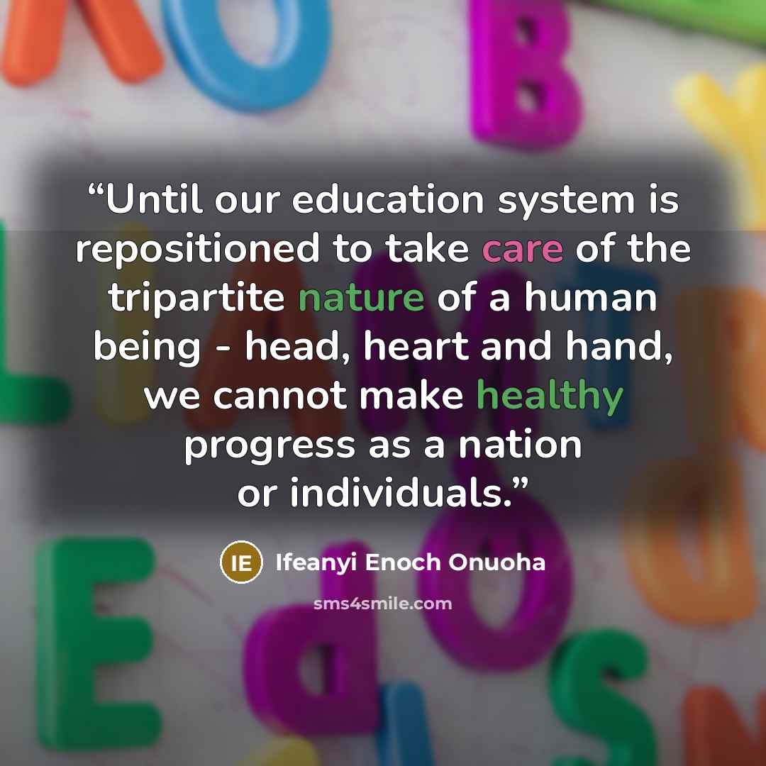 “Until our education system is repositioned to take care of the tripartite nature of a human being - head, heart and hand, we cannot make healthy progress as a nation or individuals.” quote by Ifeanyi Enoch Onuoha