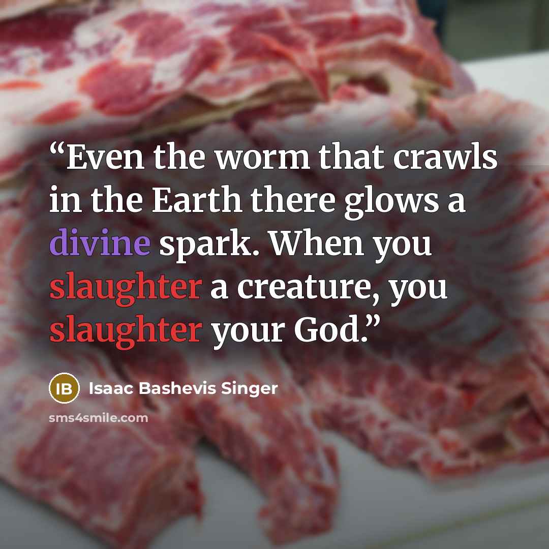 “Even the worm that crawls in the Earth there glows a divine spark. When you slaughter a creature, you slaughter your God.” quote by Isaac Bashevis Singer