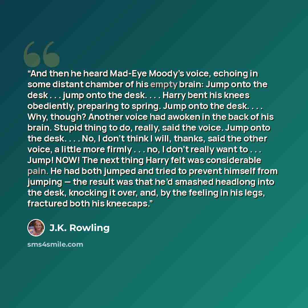 “And then he heard Mad-Eye Moody’s voice, echoing in some distant chamber of his empty brain: Jump onto the desk . . . jump onto the desk. . . . Harry bent his knees obediently, preparing to spring. Jump onto the desk. . . . Why, though? Another voice had awoken in the back of his brain. Stupid…” quote by J.K. Rowling