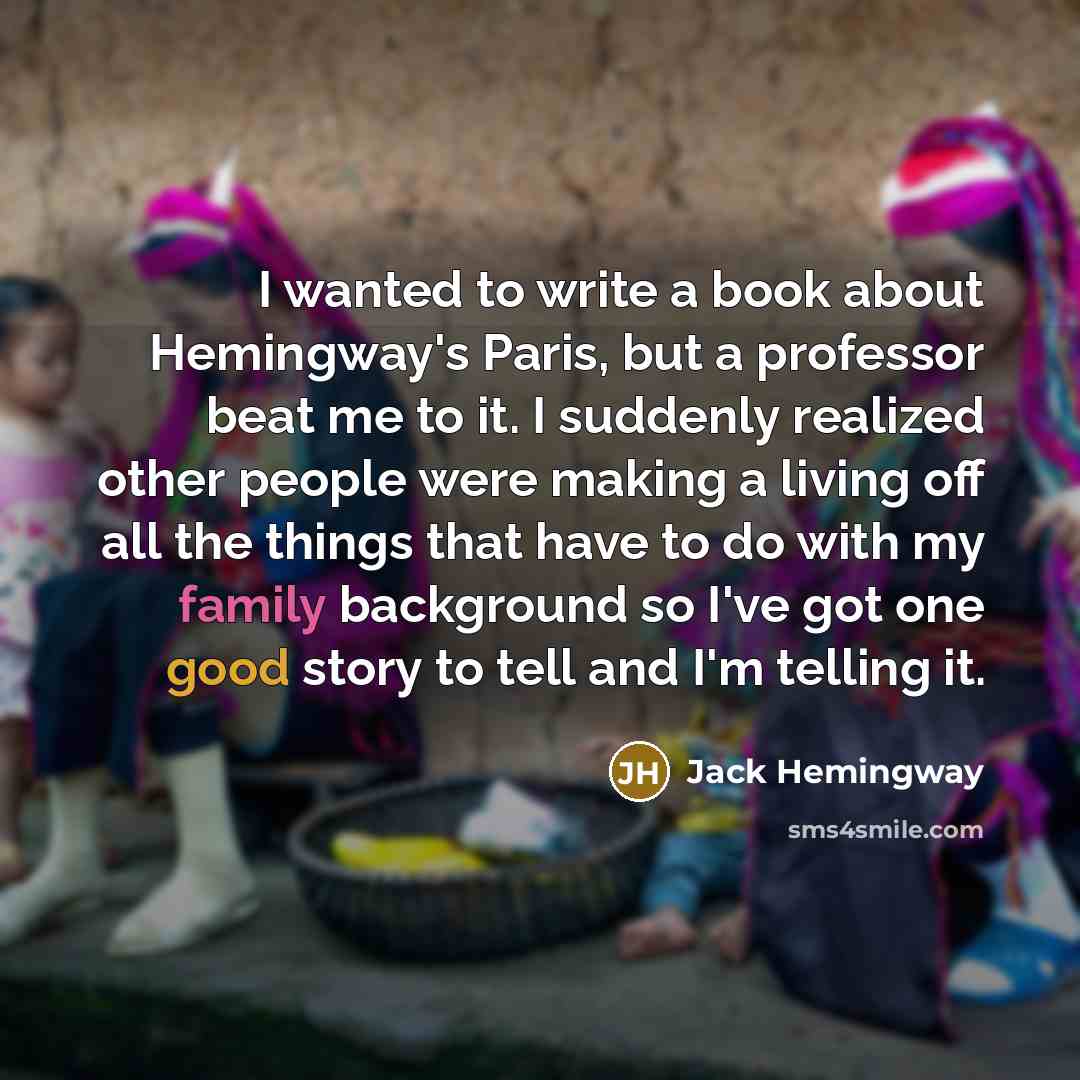 “I wanted to write a book about Hemingway's Paris, but a professor beat me to it. I suddenly realized other people were making a living off all the things that have to do with my family background so I've got one good story to tell and I'm telling it.” quote by Jack Hemingway