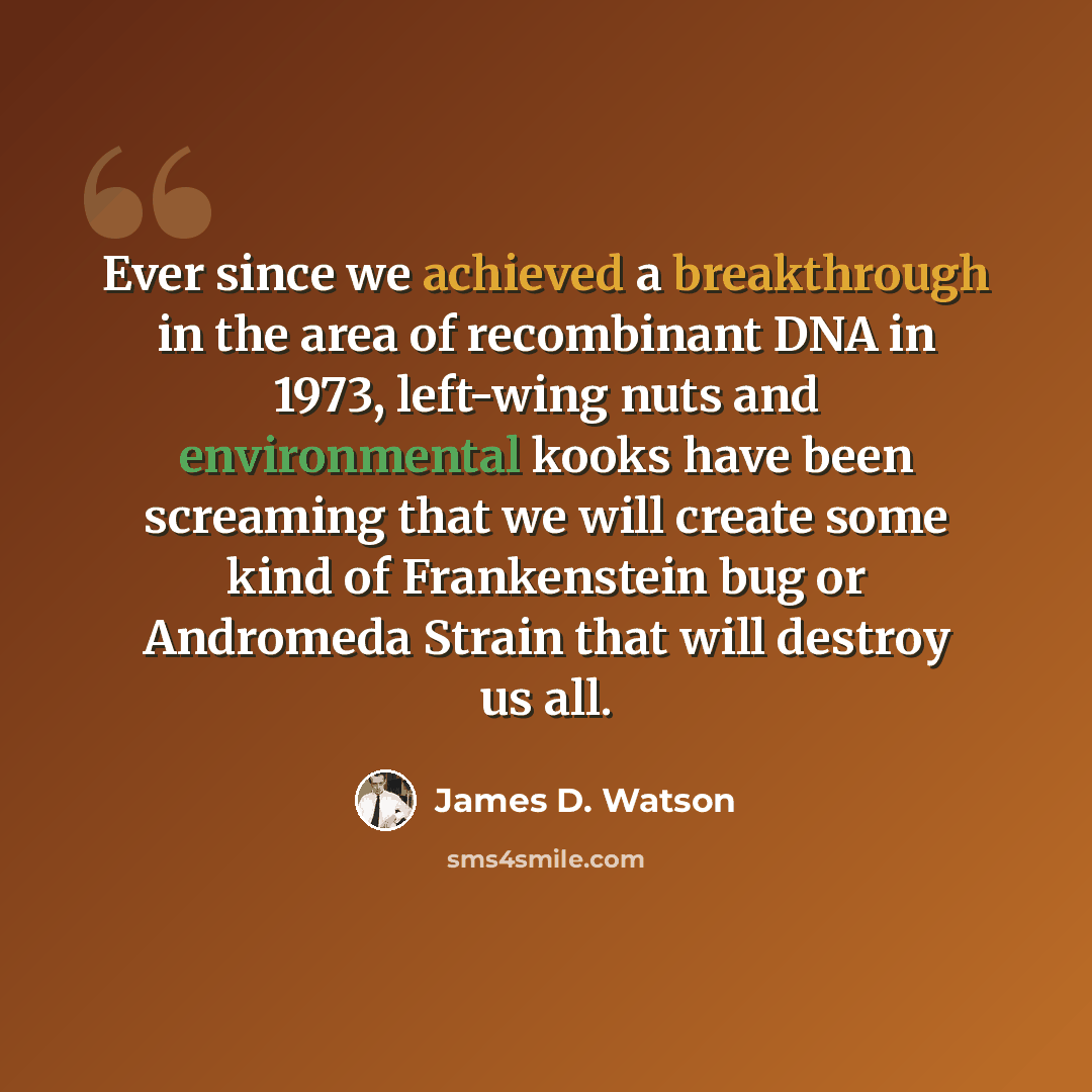 “Ever since we achieved a breakthrough in the area of recombinant DNA in 1973, left-wing nuts and environmental kooks have been screaming that we will create some kind of Frankenstein bug or Andromeda Strain that will destroy us all.” quote by James D. Watson