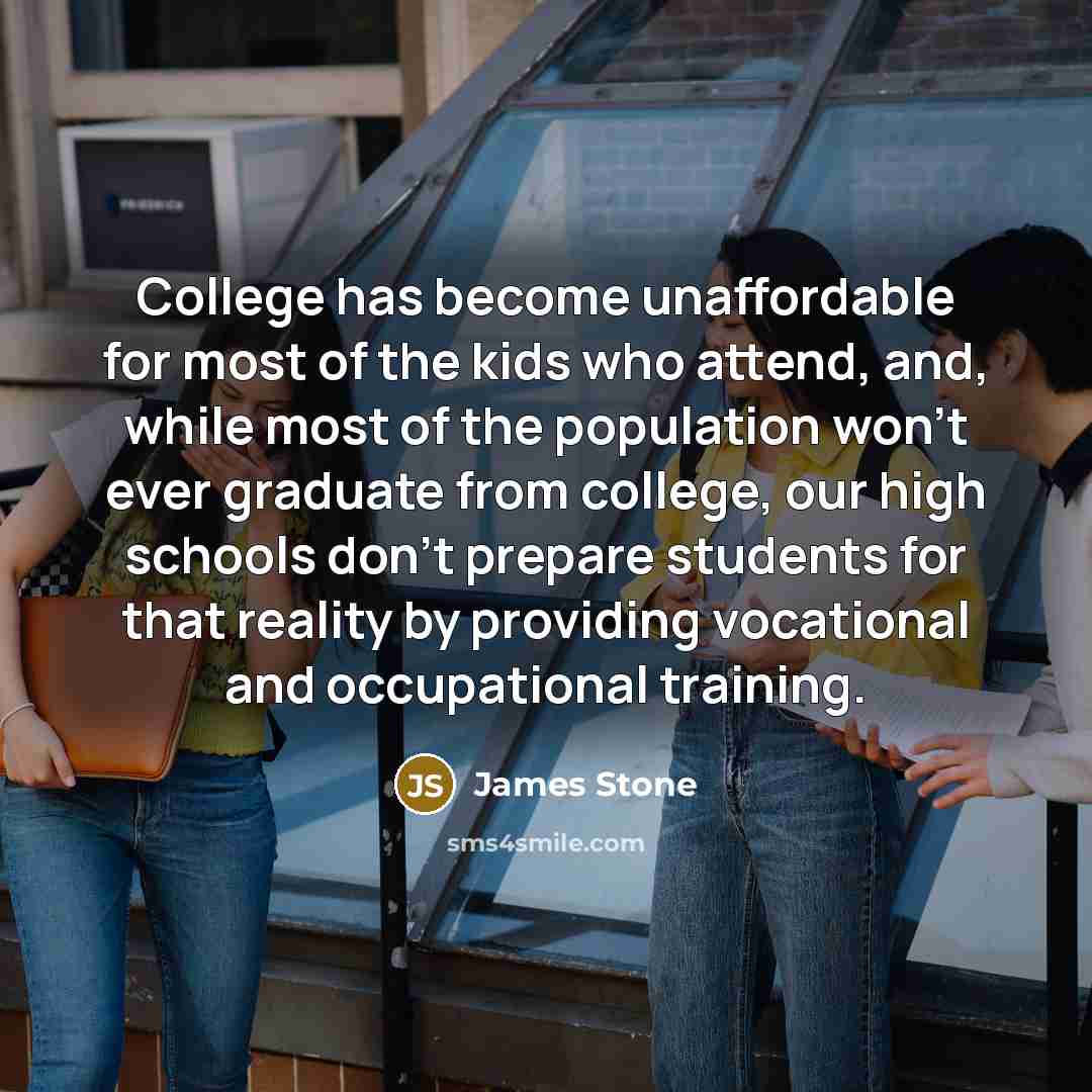“College has become unaffordable for most of the kids who attend, and, while most of the population won't ever graduate from college, our high schools don't prepare students for that reality by providing vocational and occupational training.” quote by James Stone