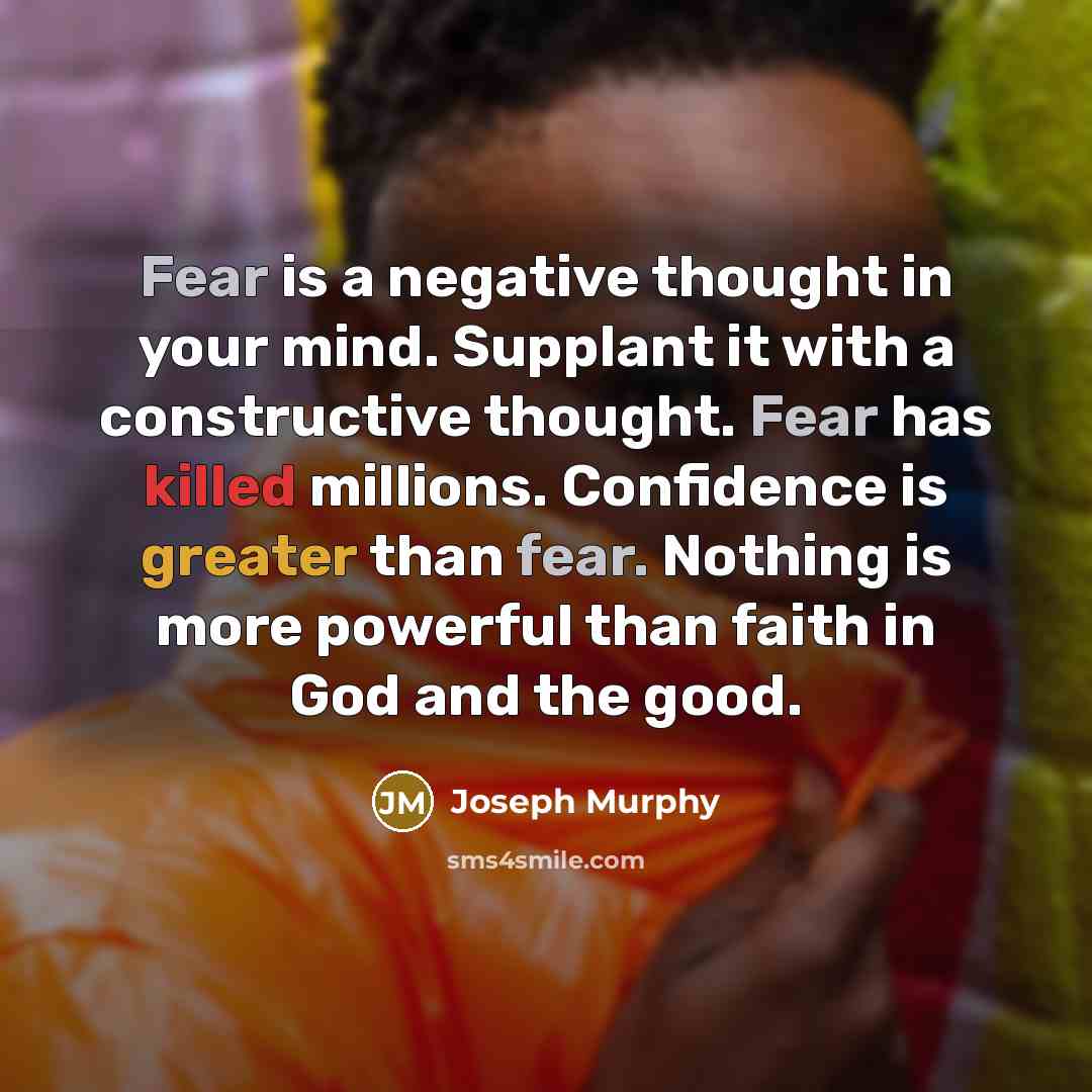 “Fear is a negative thought in your mind. Supplant it with a constructive thought. Fear has killed millions. Confidence is greater than fear. Nothing is more powerful than faith in God and the good.” quote by Joseph Murphy