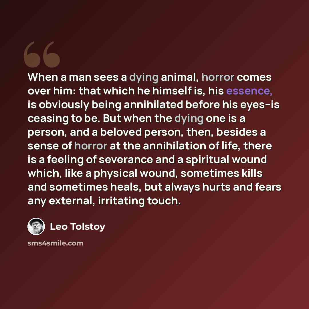 “When a man sees a dying animal, horror comes over him: that which he himself is, his essence, is obviously being annihilated before his eyes--is ceasing to be. But when the dying one is a person, and a beloved person, then, besides a sense of horror at the annihilation of life, there is a feeling…” quote by Leo Tolstoy